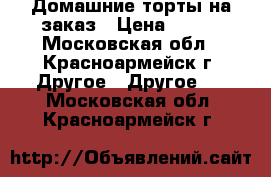 Домашние торты на заказ › Цена ­ 490 - Московская обл., Красноармейск г. Другое » Другое   . Московская обл.,Красноармейск г.